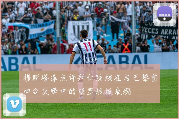 穆斯塔菲点评拜仁防线在与巴黎首回合交锋中的明显短板表现