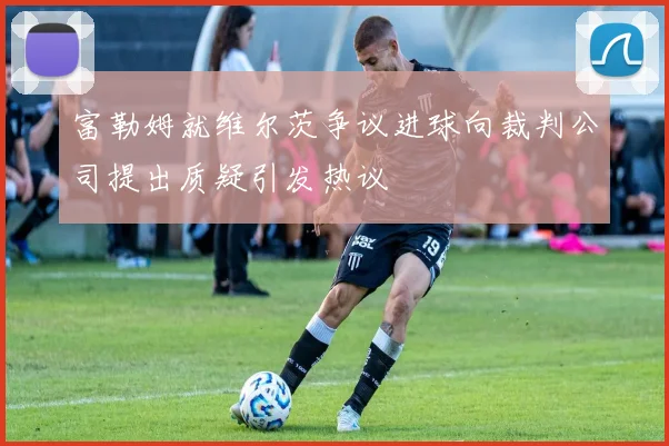 富勒姆就维尔茨争议进球向裁判公司提出质疑引发热议