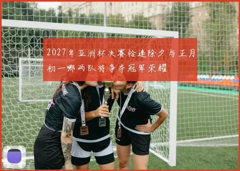2027年亚洲杯决赛恰逢除夕与正月初一哪两队将争夺冠军荣耀