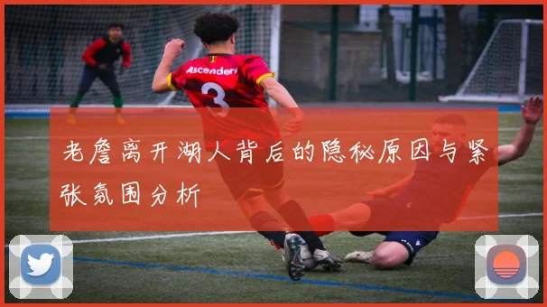 老詹离开湖人背后的隐秘原因与紧张氛围分析