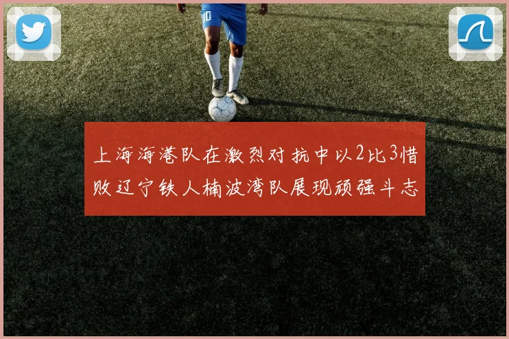 上海海港队在激烈对抗中以2比3惜败辽宁铁人楠波湾队展现顽强斗志