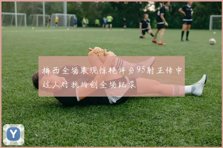 梅西全场表现惊艳评分95射正传中过人对抗均创全场纪录