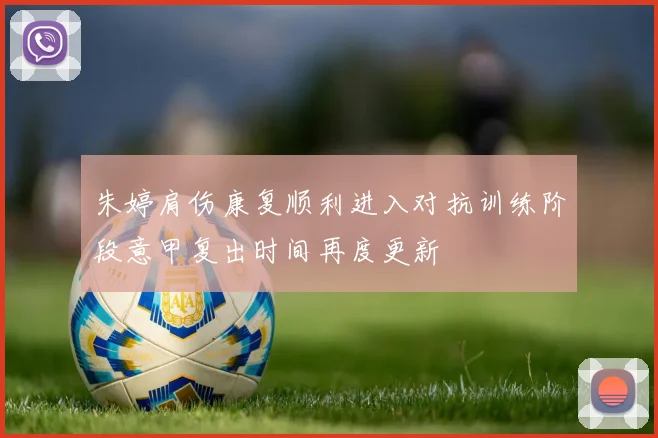 朱婷肩伤康复顺利进入对抗训练阶段意甲复出时间再度更新