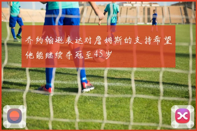 乔约翰逊表达对詹姆斯的支持希望他能继续夺冠至45岁