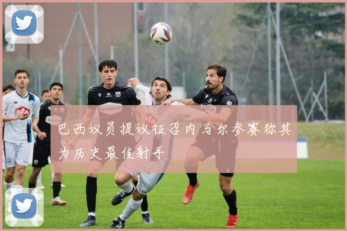 巴西议员提议征召内马尔参赛称其为历史最佳射手