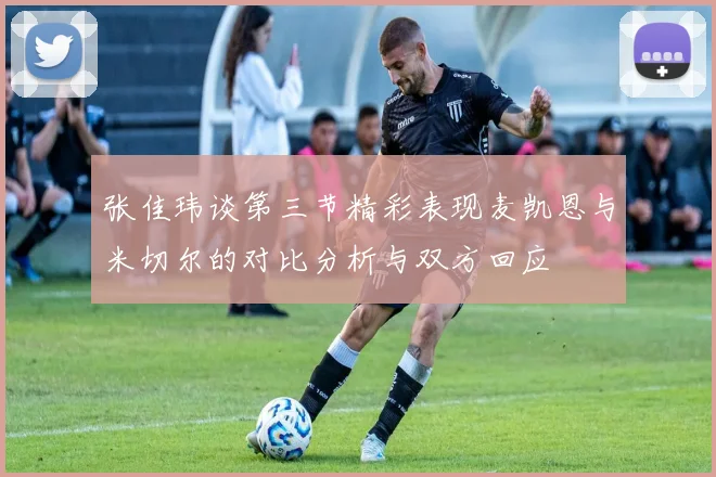 张佳玮谈第三节精彩表现麦凯恩与米切尔的对比分析与双方回应