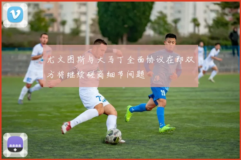 尤文图斯与大马丁全面协议在即双方将继续磋商细节问题
