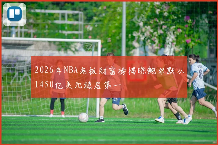 2026年NBA老板财富榜揭晓鲍尔默以1450亿美元稳居第一