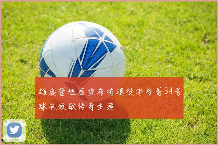 雄鹿管理层宣布将退役字母哥34号球衣致敬传奇生涯