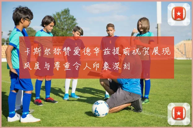 卡斯尔称赞爱德华兹提前祝贺展现风度与尊重令人印象深刻