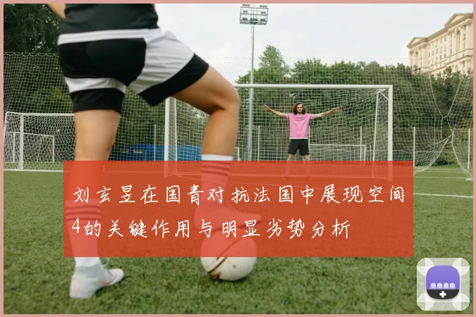 刘玄昱在国青对抗法国中展现空间4的关键作用与明显劣势分析