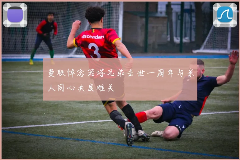 曼联悼念若塔兄弟去世一周年与亲人同心共度难关