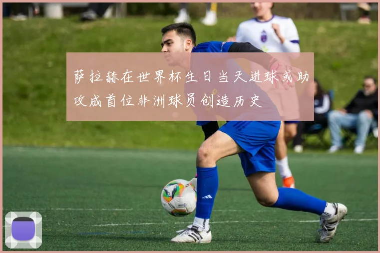 萨拉赫在世界杯生日当天进球或助攻成首位非洲球员创造历史