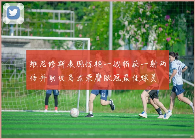 维尼修斯表现惊艳一战斩获一射两传并助攻乌龙荣膺欧冠最佳球员