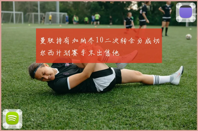 曼联持有加纳乔10二次转会分成切尔西计划赛季末出售他
