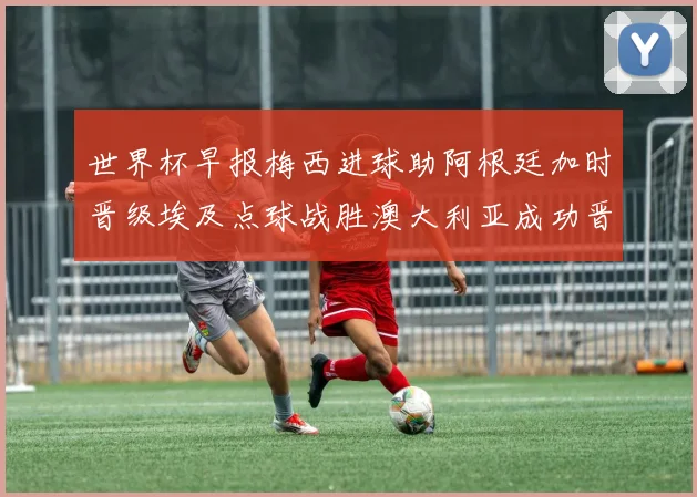 世界杯早报梅西进球助阿根廷加时晋级埃及点球战胜澳大利亚成功晋级