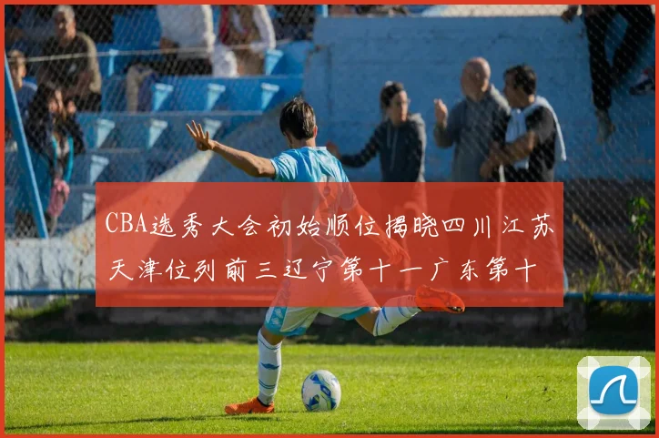 CBA选秀大会初始顺位揭晓四川江苏天津位列前三辽宁第十一广东第十六