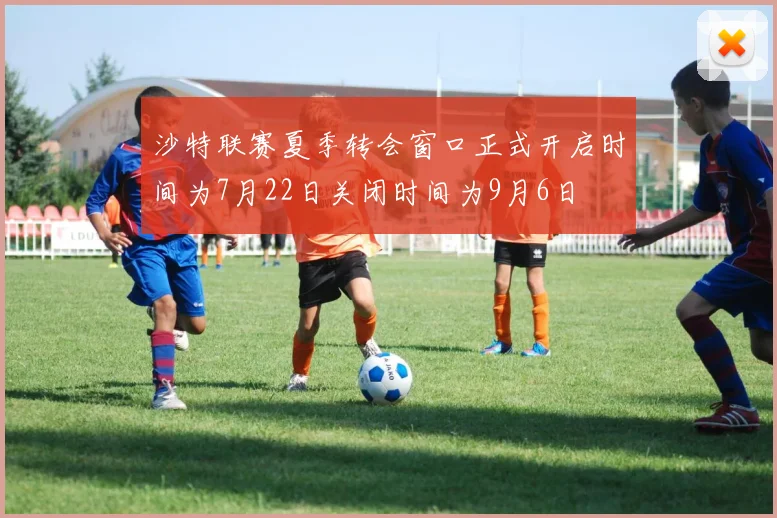 沙特联赛夏季转会窗口正式开启时间为7月22日关闭时间为9月6日