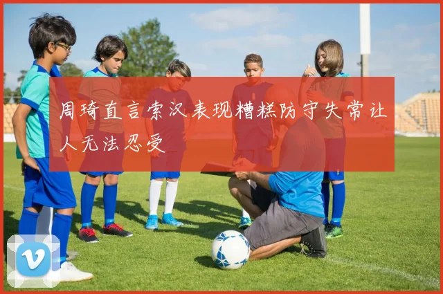 周琦直言索汉表现糟糕防守失常让人无法忍受
