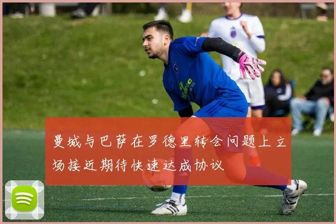 曼城与巴萨在罗德里转会问题上立场接近期待快速达成协议