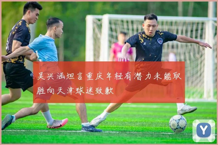 吴兴涵坦言重庆年轻有潜力未能取胜向天津球迷致歉