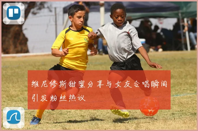 维尼修斯甜蜜分享与女友合唱瞬间引发粉丝热议