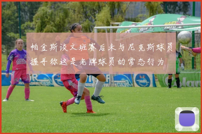 帕金斯谈文班赛后未与尼克斯球员握手称这是老牌球员的常态行为