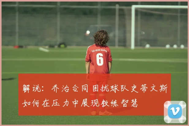 解说：乔治合同困扰球队史蒂文斯如何在压力中展现教练智慧