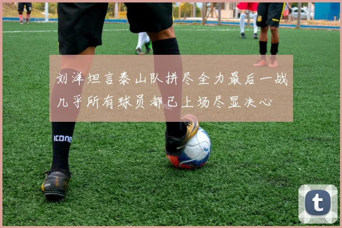 刘洋坦言泰山队拼尽全力最后一战几乎所有球员都已上场尽显决心
