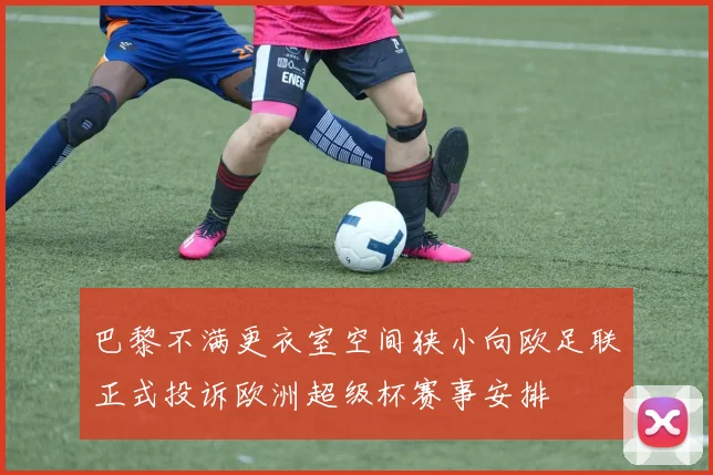 巴黎不满更衣室空间狭小向欧足联正式投诉欧洲超级杯赛事安排