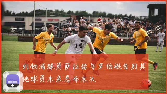 利物浦球员萨拉赫与罗伯逊告别其他球员未来悬而未决
