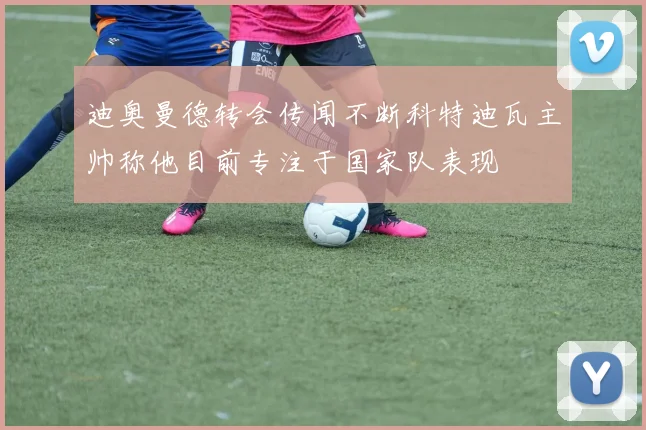 迪奥曼德转会传闻不断科特迪瓦主帅称他目前专注于国家队表现