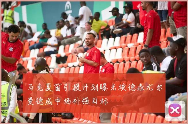 马竞夏窗引援计划曝光埃德森尤尔曼德成中场补强目标