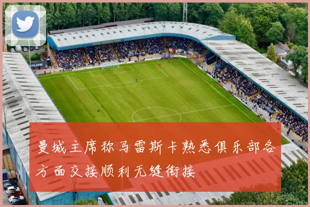 曼城主席称马雷斯卡熟悉俱乐部各方面交接顺利无缝衔接