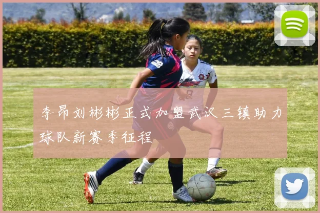李昂刘彬彬正式加盟武汉三镇助力球队新赛季征程