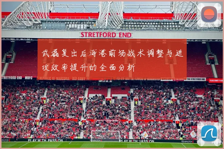 武磊复出后海港前场战术调整与进攻效率提升的全面分析