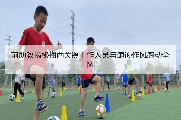前助教揭秘梅西关照工作人员与谦逊作风感动全队